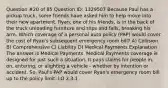 Question #20 of 85 Question ID: 1329507 Because Paul has a pickup truck, some friends have asked him to help move into their new apartment. Ryan, one of his friends, is in the back of the truck unloading furniture and slips and falls, breaking his arm. Which coverage of a personal auto policy (PAP) would cover the cost of Ryan's subsequent emergency room bill? A) Collision B) Comprehensive C) Liability D) Medical Payments Explanation The answer is Medical Payments. Medical Payments coverage is designed for just such a situation. It pays claims for people in, on, entering, or alighting a vehicle - whether by intention or accident. So, Paul's PAP would cover Ryan's emergency room bill up to the policy limit. LO 2.3.1