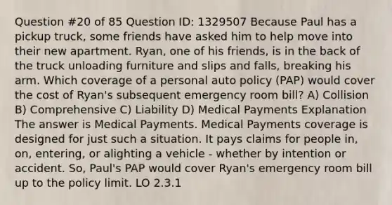 Question #20 of 85 Question ID: 1329507 Because Paul has a pickup truck, some friends have asked him to help move into their new apartment. Ryan, one of his friends, is in the back of the truck unloading furniture and slips and falls, breaking his arm. Which coverage of a personal auto policy (PAP) would cover the cost of Ryan's subsequent emergency room bill? A) Collision B) Comprehensive C) Liability D) Medical Payments Explanation The answer is Medical Payments. Medical Payments coverage is designed for just such a situation. It pays claims for people in, on, entering, or alighting a vehicle - whether by intention or accident. So, Paul's PAP would cover Ryan's emergency room bill up to the policy limit. LO 2.3.1