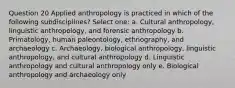 Question 20 Applied anthropology is practiced in which of the following subdisciplines? Select one: a. Cultural anthropology, linguistic anthropology, and forensic anthropology b. Primatology, human paleontology, ethnography, and archaeology c. Archaeology, biological anthropology, linguistic anthropology, and cultural anthropology d. Linguistic anthropology and cultural anthropology only e. Biological anthropology and archaeology only