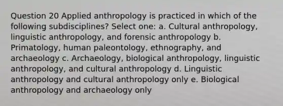 Question 20 Applied anthropology is practiced in which of the following subdisciplines? Select one: a. Cultural anthropology, linguistic anthropology, and forensic anthropology b. Primatology, human paleontology, ethnography, and archaeology c. Archaeology, biological anthropology, linguistic anthropology, and cultural anthropology d. Linguistic anthropology and cultural anthropology only e. Biological anthropology and archaeology only