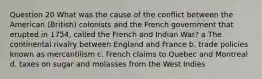 Question 20 What was the cause of the conflict between the American (British) colonists and the French government that erupted in 1754, called the French and Indian War? a The continental rivalry between England and France b. trade policies known as mercantilism c. French claims to Quebec and Montreal d. taxes on sugar and molasses from the West Indies