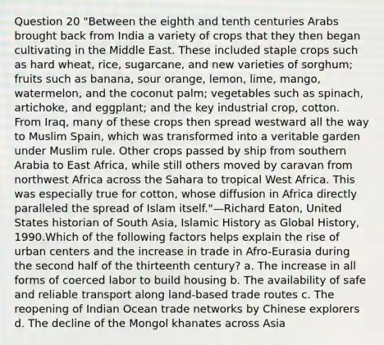 Question 20 "Between the eighth and tenth centuries Arabs brought back from India a variety of crops that they then began cultivating in the Middle East. These included staple crops such as hard wheat, rice, sugarcane, and new varieties of sorghum; fruits such as banana, sour orange, lemon, lime, mango, watermelon, and the coconut palm; vegetables such as spinach, artichoke, and eggplant; and the key industrial crop, cotton. From Iraq, many of these crops then spread westward all the way to Muslim Spain, which was transformed into a veritable garden under Muslim rule. Other crops passed by ship from southern Arabia to East Africa, while still others moved by caravan from northwest Africa across the Sahara to tropical West Africa. This was especially true for cotton, whose diffusion in Africa directly paralleled the spread of Islam itself."—Richard Eaton, United States historian of South Asia, Islamic History as Global History, 1990.Which of the following factors helps explain the rise of urban centers and the increase in trade in Afro-Eurasia during the second half of the thirteenth century? a. The increase in all forms of coerced labor to build housing b. The availability of safe and reliable transport along land-based trade routes c. The reopening of Indian Ocean trade networks by Chinese explorers d. The decline of the Mongol khanates across Asia