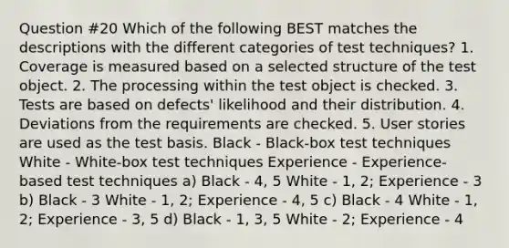 Question #20 Which of the following BEST matches the descriptions with the different categories of test techniques? 1. Coverage is measured based on a selected structure of the test object. 2. The processing within the test object is checked. 3. Tests are based on defects' likelihood and their distribution. 4. Deviations from the requirements are checked. 5. User stories are used as the test basis. Black - Black-box test techniques White - White-box test techniques Experience - Experience-based test techniques a) Black - 4, 5 White - 1, 2; Experience - 3 b) Black - 3 White - 1, 2; Experience - 4, 5 c) Black - 4 White - 1, 2; Experience - 3, 5 d) Black - 1, 3, 5 White - 2; Experience - 4