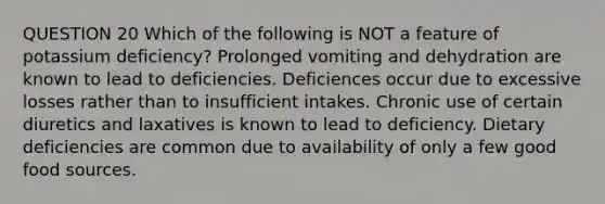 QUESTION 20 Which of the following is NOT a feature of potassium deficiency? Prolonged vomiting and dehydration are known to lead to deficiencies. Deficiences occur due to excessive losses rather than to insufficient intakes. Chronic use of certain diuretics and laxatives is known to lead to deficiency. Dietary deficiencies are common due to availability of only a few good food sources.