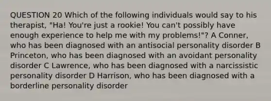 QUESTION 20 Which of the following individuals would say to his therapist, "Ha! You're just a rookie! You can't possibly have enough experience to help me with my problems!"? A Conner, who has been diagnosed with an antisocial personality disorder B Princeton, who has been diagnosed with an avoidant personality disorder C Lawrence, who has been diagnosed with a narcissistic personality disorder D Harrison, who has been diagnosed with a borderline personality disorder