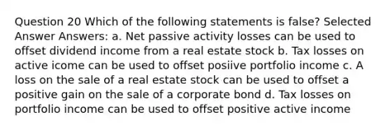 Question 20 Which of the following statements is false? Selected Answer Answers: a. Net passive activity losses can be used to offset dividend income from a real estate stock b. Tax losses on active icome can be used to offset posiive portfolio income c. A loss on the sale of a real estate stock can be used to offset a positive gain on the sale of a corporate bond d. Tax losses on portfolio income can be used to offset positive active income