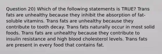 Question 20) Which of the following statements is TRUE? Trans fats are unhealthy because they inhibit the absorption of fat-soluble vitamins. Trans fats are unhealthy because they contribute to tooth decay. Trans fats naturally occur in most solid foods. Trans fats are unhealthy because they contribute to insulin resistance and high blood cholesterol levels. Trans fats are present in every food that contains fat.