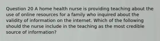 Question 20 A home health nurse is providing teaching about the use of online resources for a family who inquired about the validity of information on the internet. Which of the following should the nurse include in the teaching as the most credible source of information?