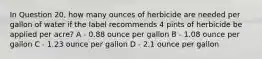 In Question 20, how many ounces of herbicide are needed per gallon of water if the label recommends 4 pints of herbicide be applied per acre? A - 0.88 ounce per gallon B - 1.08 ounce per gallon C - 1.23 ounce per gallon D - 2.1 ounce per gallon