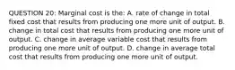 QUESTION 20: Marginal cost is the: A. rate of change in total fixed cost that results from producing one more unit of output. B. change in total cost that results from producing one more unit of output. C. change in average variable cost that results from producing one more unit of output. D. change in average total cost that results from producing one more unit of output.