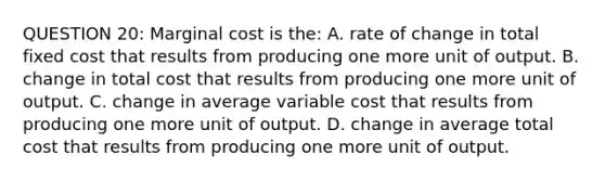 QUESTION 20: Marginal cost is the: A. rate of change in total fixed cost that results from producing one more unit of output. B. change in total cost that results from producing one more unit of output. C. change in average variable cost that results from producing one more unit of output. D. change in average total cost that results from producing one more unit of output.