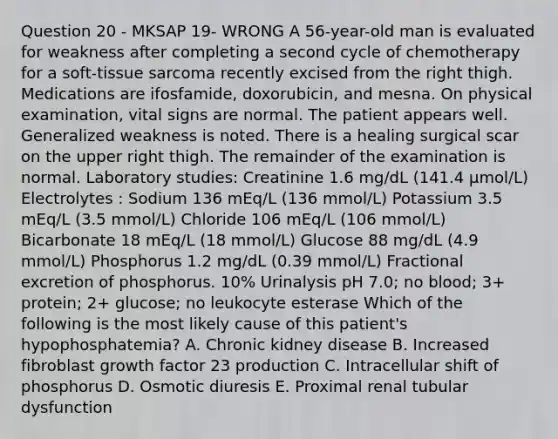 Question 20 - MKSAP 19- WRONG A 56-year-old man is evaluated for weakness after completing a second cycle of chemotherapy for a soft-tissue sarcoma recently excised from the right thigh. Medications are ifosfamide, doxorubicin, and mesna. On physical examination, vital signs are normal. The patient appears well. Generalized weakness is noted. There is a healing surgical scar on the upper right thigh. The remainder of the examination is normal. Laboratory studies: Creatinine 1.6 mg/dL (141.4 µmol/L) Electrolytes : Sodium 136 mEq/L (136 mmol/L) Potassium 3.5 mEq/L (3.5 mmol/L) Chloride 106 mEq/L (106 mmol/L) Bicarbonate 18 mEq/L (18 mmol/L) Glucose 88 mg/dL (4.9 mmol/L) Phosphorus 1.2 mg/dL (0.39 mmol/L) Fractional excretion of phosphorus. 10% Urinalysis pH 7.0; no blood; 3+ protein; 2+ glucose; no leukocyte esterase Which of the following is the most likely cause of this patient's hypophosphatemia? A. Chronic kidney disease B. Increased fibroblast growth factor 23 production C. Intracellular shift of phosphorus D. Osmotic diuresis E. Proximal renal tubular dysfunction