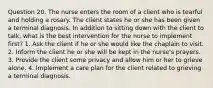 Question 20. The nurse enters the room of a client who is tearful and holding a rosary. The client states he or she has been given a terminal diagnosis. In addition to sitting down with the client to talk, what is the best intervention for the nurse to implement first? 1. Ask the client if he or she would like the chaplain to visit. 2. Inform the client he or she will be kept in the nurse's prayers. 3. Provide the client some privacy and allow him or her to grieve alone. 4. Implement a care plan for the client related to grieving a terminal diagnosis.