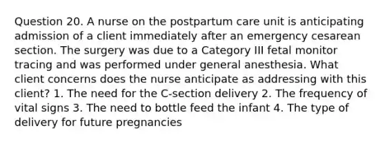 Question 20. A nurse on the postpartum care unit is anticipating admission of a client immediately after an emergency cesarean section. The surgery was due to a Category III fetal monitor tracing and was performed under general anesthesia. What client concerns does the nurse anticipate as addressing with this client? 1. The need for the C-section delivery 2. The frequency of vital signs 3. The need to bottle feed the infant 4. The type of delivery for future pregnancies