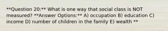 **Question 20:** What is one way that social class is NOT measured? **Answer Options:** A) occupation B) education C) income D) number of children in the family E) wealth **