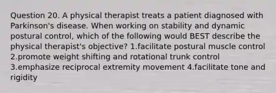 Question 20. A physical therapist treats a patient diagnosed with Parkinson's disease. When working on stability and dynamic postural control, which of the following would BEST describe the physical therapist's objective? 1.facilitate postural muscle control 2.promote weight shifting and rotational trunk control 3.emphasize reciprocal extremity movement 4.facilitate tone and rigidity