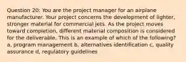 Question 20: You are the project manager for an airplane manufacturer. Your project concerns the development of lighter, stronger material for commercial jets. As the project moves toward completion, different material composition is considered for the deliverable. This is an example of which of the following? a, program management b, alternatives identification c, quality assurance d, regulatory guidelines