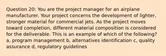 Question 20: You are the project manager for an airplane manufacturer. Your project concerns the development of lighter, stronger material for commercial jets. As the project moves toward completion, different material composition is considered for the deliverable. This is an example of which of the following? a, program management b, alternatives identification c, quality assurance d, regulatory guidelines