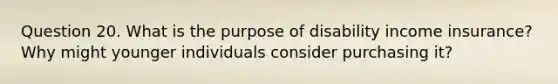 Question 20. What is the purpose of disability income insurance? Why might younger individuals consider purchasing it?