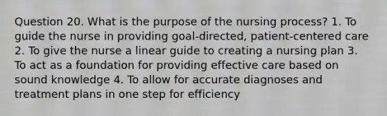 Question 20. What is the purpose of the nursing process? 1. To guide the nurse in providing goal-directed, patient-centered care 2. To give the nurse a linear guide to creating a nursing plan 3. To act as a foundation for providing effective care based on sound knowledge 4. To allow for accurate diagnoses and treatment plans in one step for efficiency