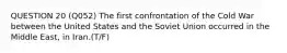 QUESTION 20 (Q052) The first confrontation of the Cold War between the United States and the Soviet Union occurred in the Middle East, in Iran.(T/F)