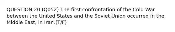 QUESTION 20 (Q052) The first confrontation of the Cold War between the United States and the Soviet Union occurred in the Middle East, in Iran.(T/F)