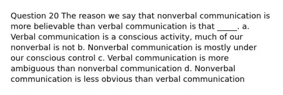 Question 20 The reason we say that nonverbal communication is more believable than verbal communication is that _____. a. Verbal communication is a conscious activity, much of our nonverbal is not b. Nonverbal communication is mostly under our conscious control c. Verbal communication is more ambiguous than nonverbal communication d. Nonverbal communication is less obvious than verbal communication