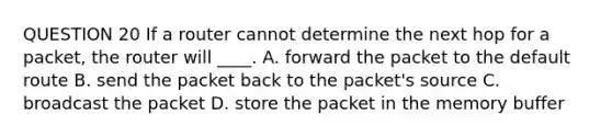 QUESTION 20 If a router cannot determine the next hop for a packet, the router will ____. A. forward the packet to the default route B. send the packet back to the packet's source C. broadcast the packet D. store the packet in the memory buffer