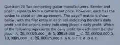 Question 20 Two competing guitar manufacturers, Bender and Jibson, agree to form a cartel to set price. However, each has the option to cheat on the agreement. The payoff matrix is shown below, with the first entry in each cell indicating Bender's daily profit and the second entry indicating Jibson's daily profit. Which of the following represents the daily profit for each firm? Bender Jibson A. 20,00025,000 _ B. 5,00015,000 __ C. 25,00020,000 D. 10,0005,000 _ E. 25,00025,000 a. A b. B c. C d. D e. E