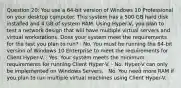 Question 20: You use a 64-bit version of Windows 10 Professional on your desktop computer. This system has a 500 GB hard disk installed and 4 GB of system RAM. Using Hyper-V, you plan to test a network design that will have multiple virtual servers and virtual workstations. Does your system meet the requirements for the test you plan to run? · No. You must be running the 64-bit version of Windows 10 Enterprise to meet the requirements for Client Hyper-V. · Yes. Your system meets the minimum requirements for running Client Hyper-V. · No. Hyper-V can only be implemented on Windows Servers. · No. You need more RAM if you plan to run multiple virtual machines using Client Hyper-V.