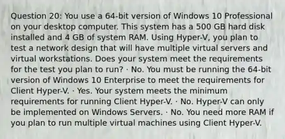 Question 20: You use a 64-bit version of Windows 10 Professional on your desktop computer. This system has a 500 GB hard disk installed and 4 GB of system RAM. Using Hyper-V, you plan to test a network design that will have multiple virtual servers and virtual workstations. Does your system meet the requirements for the test you plan to run? · No. You must be running the 64-bit version of Windows 10 Enterprise to meet the requirements for Client Hyper-V. · Yes. Your system meets the minimum requirements for running Client Hyper-V. · No. Hyper-V can only be implemented on Windows Servers. · No. You need more RAM if you plan to run multiple virtual machines using Client Hyper-V.