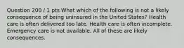 Question 200 / 1 pts What which of the following is not a likely consequence of being uninsured in the United States? Health care is often delivered too late. Health care is often incomplete. Emergency care is not available. All of these are likely consequences.