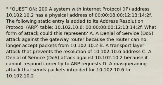 " "QUESTION: 200 A system with Internet Protocol (IP) address 10.102.10.2 has a physical address of 00:00:08:00:12:13:14:2f. The following static entry is added to its Address Resolution Protocol (ARP) table: 10.102.10.6: 00:00:08:00:12:13:14:2f. What form of attack could this represent? A. A Denial of Service (DoS) attack against the gateway router because the router can no longer accept packets from 10.102.10.2 B. A transport layer attack that prevents the resolution of 10.102.10.6 address C. A Denial of Service (DoS) attack against 10.102.10.2 because it cannot respond correctly to ARP requests D. A masquerading attack that sends packets intended for 10.102.10.6 to 10.102.10.2