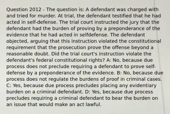 Question 2012 - The question is: A defendant was charged with and tried for murder. At trial, the defendant testified that he had acted in self-defense. The trial court instructed the jury that the defendant had the burden of proving by a preponderance of the evidence that he had acted in selfdefense. The defendant objected, arguing that this instruction violated the constitutional requirement that the prosecution prove the offense beyond a reasonable doubt. Did the trial court's instruction violate the defendant's federal constitutional rights? A: No, because due process does not preclude requiring a defendant to prove self-defense by a preponderance of the evidence. B: No, because due process does not regulate the burdens of proof in criminal cases. C: Yes, because due process precludes placing any evidentiary burden on a criminal defendant. D: Yes, because due process precludes requiring a criminal defendant to bear the burden on an issue that would make an act lawful.