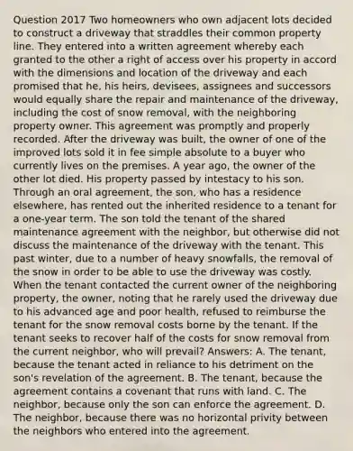 Question 2017 Two homeowners who own adjacent lots decided to construct a driveway that straddles their common property line. They entered into a written agreement whereby each granted to the other a right of access over his property in accord with the dimensions and location of the driveway and each promised that he, his heirs, devisees, assignees and successors would equally share the repair and maintenance of the driveway, including the cost of snow removal, with the neighboring property owner. This agreement was promptly and properly recorded. After the driveway was built, the owner of one of the improved lots sold it in fee simple absolute to a buyer who currently lives on the premises. A year ago, the owner of the other lot died. His property passed by intestacy to his son. Through an oral agreement, the son, who has a residence elsewhere, has rented out the inherited residence to a tenant for a one-year term. The son told the tenant of the shared maintenance agreement with the neighbor, but otherwise did not discuss the maintenance of the driveway with the tenant. This past winter, due to a number of heavy snowfalls, the removal of the snow in order to be able to use the driveway was costly. When the tenant contacted the current owner of the neighboring property, the owner, noting that he rarely used the driveway due to his advanced age and poor health, refused to reimburse the tenant for the snow removal costs borne by the tenant. If the tenant seeks to recover half of the costs for snow removal from the current neighbor, who will prevail? Answers: A. The tenant, because the tenant acted in reliance to his detriment on the son's revelation of the agreement. B. The tenant, because the agreement contains a covenant that runs with land. C. The neighbor, because only the son can enforce the agreement. D. The neighbor, because there was no horizontal privity between the neighbors who entered into the agreement.