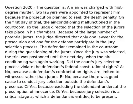 Question 2020 - The question is: A man was charged with first-degree murder. Two lawyers were appointed to represent him because the prosecution planned to seek the death penalty. On the first day of trial, the air-conditioning malfunctioned in the courtroom, so the judge directed that the selection of the jurors take place in his chambers. Because of the large number of potential jurors, the judge directed that only one lawyer for the prosecution and one for the defense participate in the jury selection process. The defendant remained in the courtroom during the questioning of the jurors. Once the jury was selected, the trial was postponed until the next day, when the air-conditioning was again working. Did the court's jury selection process violate the defendant's federal constitutional rights? A: No, because a defendant's confrontation rights are limited to witnesses rather than jurors. B: No, because there was good cause to conduct jury selection outside the defendant's presence. C: Yes, because excluding the defendant undercut the presumption of innocence. D: Yes, because jury selection is a critical stage at which a defendant is entitled to be present.