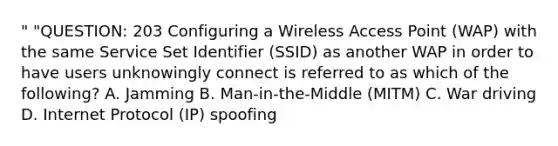 " "QUESTION: 203 Configuring a Wireless Access Point (WAP) with the same Service Set Identifier (SSID) as another WAP in order to have users unknowingly connect is referred to as which of the following? A. Jamming B. Man-in-the-Middle (MITM) C. War driving D. Internet Protocol (IP) spoofing