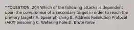 " "QUESTION: 204 Which of the following attacks is dependent upon the compromise of a secondary target in order to reach the primary target? A. Spear phishing B. Address Resolution Protocol (ARP) poisoning C. Watering hole D. Brute force