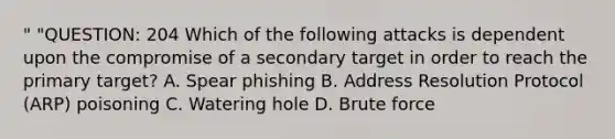 " "QUESTION: 204 Which of the following attacks is dependent upon the compromise of a secondary target in order to reach the primary target? A. Spear phishing B. Address Resolution Protocol (ARP) poisoning C. Watering hole D. Brute force