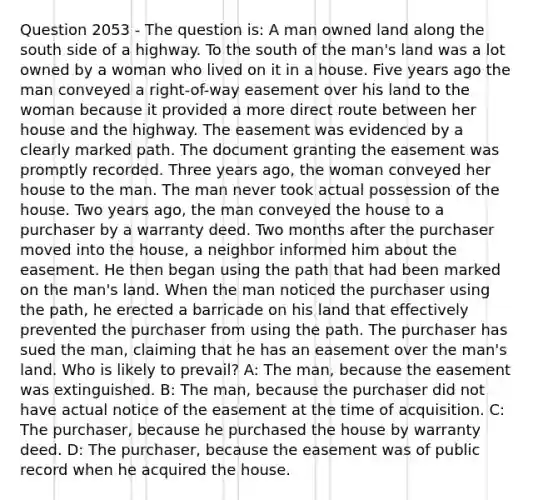 Question 2053 - The question is: A man owned land along the south side of a highway. To the south of the man's land was a lot owned by a woman who lived on it in a house. Five years ago the man conveyed a right-of-way easement over his land to the woman because it provided a more direct route between her house and the highway. The easement was evidenced by a clearly marked path. The document granting the easement was promptly recorded. Three years ago, the woman conveyed her house to the man. The man never took actual possession of the house. Two years ago, the man conveyed the house to a purchaser by a warranty deed. Two months after the purchaser moved into the house, a neighbor informed him about the easement. He then began using the path that had been marked on the man's land. When the man noticed the purchaser using the path, he erected a barricade on his land that effectively prevented the purchaser from using the path. The purchaser has sued the man, claiming that he has an easement over the man's land. Who is likely to prevail? A: The man, because the easement was extinguished. B: The man, because the purchaser did not have actual notice of the easement at the time of acquisition. C: The purchaser, because he purchased the house by warranty deed. D: The purchaser, because the easement was of public record when he acquired the house.