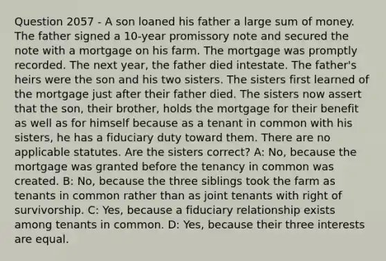 Question 2057 - A son loaned his father a large sum of money. The father signed a 10-year promissory note and secured the note with a mortgage on his farm. The mortgage was promptly recorded. The next year, the father died intestate. The father's heirs were the son and his two sisters. The sisters first learned of the mortgage just after their father died. The sisters now assert that the son, their brother, holds the mortgage for their benefit as well as for himself because as a tenant in common with his sisters, he has a fiduciary duty toward them. There are no applicable statutes. Are the sisters correct? A: No, because the mortgage was granted before the tenancy in common was created. B: No, because the three siblings took the farm as tenants in common rather than as joint tenants with right of survivorship. C: Yes, because a fiduciary relationship exists among tenants in common. D: Yes, because their three interests are equal.