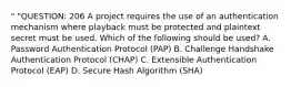 " "QUESTION: 206 A project requires the use of an authentication mechanism where playback must be protected and plaintext secret must be used. Which of the following should be used? A. Password Authentication Protocol (PAP) B. Challenge Handshake Authentication Protocol (CHAP) C. Extensible Authentication Protocol (EAP) D. Secure Hash Algorithm (SHA)