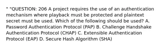 " "QUESTION: 206 A project requires the use of an authentication mechanism where playback must be protected and plaintext secret must be used. Which of the following should be used? A. Password Authentication Protocol (PAP) B. Challenge Handshake Authentication Protocol (CHAP) C. Extensible Authentication Protocol (EAP) D. Secure Hash Algorithm (SHA)