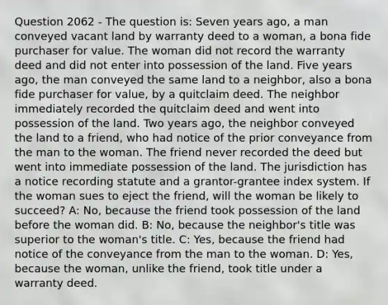 Question 2062 - The question is: Seven years ago, a man conveyed vacant land by warranty deed to a woman, a bona fide purchaser for value. The woman did not record the warranty deed and did not enter into possession of the land. Five years ago, the man conveyed the same land to a neighbor, also a bona fide purchaser for value, by a quitclaim deed. The neighbor immediately recorded the quitclaim deed and went into possession of the land. Two years ago, the neighbor conveyed the land to a friend, who had notice of the prior conveyance from the man to the woman. The friend never recorded the deed but went into immediate possession of the land. The jurisdiction has a notice recording statute and a grantor-grantee index system. If the woman sues to eject the friend, will the woman be likely to succeed? A: No, because the friend took possession of the land before the woman did. B: No, because the neighbor's title was superior to the woman's title. C: Yes, because the friend had notice of the conveyance from the man to the woman. D: Yes, because the woman, unlike the friend, took title under a warranty deed.