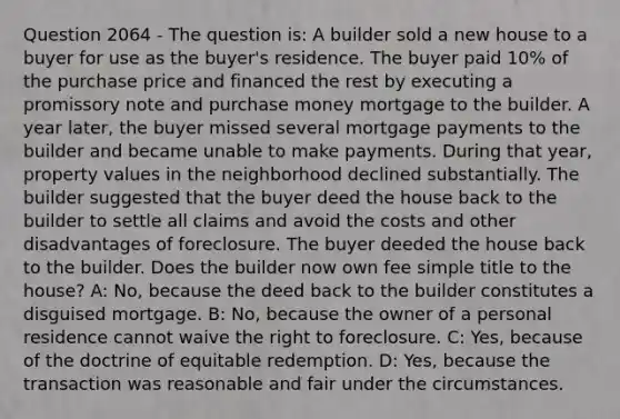 Question 2064 - The question is: A builder sold a new house to a buyer for use as the buyer's residence. The buyer paid 10% of the purchase price and financed the rest by executing a promissory note and purchase money mortgage to the builder. A year later, the buyer missed several mortgage payments to the builder and became unable to make payments. During that year, property values in the neighborhood declined substantially. The builder suggested that the buyer deed the house back to the builder to settle all claims and avoid the costs and other disadvantages of foreclosure. The buyer deeded the house back to the builder. Does the builder now own fee simple title to the house? A: No, because the deed back to the builder constitutes a disguised mortgage. B: No, because the owner of a personal residence cannot waive the right to foreclosure. C: Yes, because of the doctrine of equitable redemption. D: Yes, because the transaction was reasonable and fair under the circumstances.