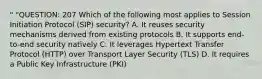 " "QUESTION: 207 Which of the following most applies to Session Initiation Protocol (SIP) security? A. It reuses security mechanisms derived from existing protocols B. It supports end-to-end security natively C. It leverages Hypertext Transfer Protocol (HTTP) over Transport Layer Security (TLS) D. It requires a Public Key Infrastructure (PKI)