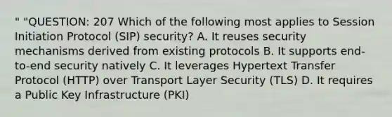 " "QUESTION: 207 Which of the following most applies to Session Initiation Protocol (SIP) security? A. It reuses security mechanisms derived from existing protocols B. It supports end-to-end security natively C. It leverages Hypertext Transfer Protocol (HTTP) over Transport Layer Security (TLS) D. It requires a Public Key Infrastructure (PKI)