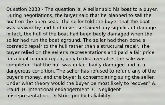 Question 2083 - The question is: A seller sold his boat to a buyer. During negotiations, the buyer said that he planned to sail the boat on the open seas. The seller told the buyer that the boat was seaworthy and had never sustained any significant damage. In fact, the hull of the boat had been badly damaged when the seller had run the boat aground. The seller had then done a cosmetic repair to the hull rather than a structural repair. The buyer relied on the seller's representations and paid a fair price for a boat in good repair, only to discover after the sale was completed that the hull was in fact badly damaged and in a dangerous condition. The seller has refused to refund any of the buyer's money, and the buyer is contemplating suing the seller. Under what theory would the buyer be most likely to recover? A: Fraud. B: Intentional endangerment. C: Negligent misrepresentation. D: Strict products liability.