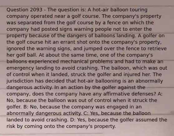 Question 2093 - The question is: A hot-air balloon touring company operated near a golf course. The company's property was separated from the golf course by a fence on which the company had posted signs warning people not to enter the property because of the dangers of balloons landing. A golfer on the golf course hit an errant shot onto the company's property, ignored the warning signs, and jumped over the fence to retrieve her golf ball. At about the same time, one of the company's balloons experienced mechanical problems and had to make an emergency landing to avoid crashing. The balloon, which was out of control when it landed, struck the golfer and injured her. The jurisdiction has decided that hot-air ballooning is an abnormally dangerous activity. In an action by the golfer against the company, does the company have any affirmative defenses? A: No, because the balloon was out of control when it struck the golfer. B: No, because the company was engaged in an abnormally dangerous activity. C: Yes, because the balloon landed to avoid crashing. D: Yes, because the golfer assumed the risk by coming onto the company's property.