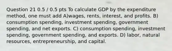 Question 21 0.5 / 0.5 pts To calculate GDP by the expenditure method, one must add A)wages, rents, interest, and profits. B) consumption spending, investment spending, government spending, and net exports. C) consumption spending, investment spending, government spending, and exports. D) labor, natural resources, entrepreneurship, and capital.